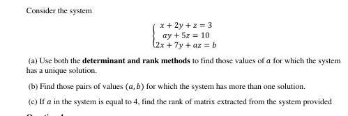 Consider the system
beginarrayl x+2y+z=3 ay+5z=10 2x+7y+az=bendarray.
(a) Use both the determinant and rank methods to find those values of a for which the system
has a unique solution
(b) Find those pairs of values (a,b) for which the system has more than one solution.
(c) If a in the system is equal to 4, find the rank of matrix extracted from the system provided