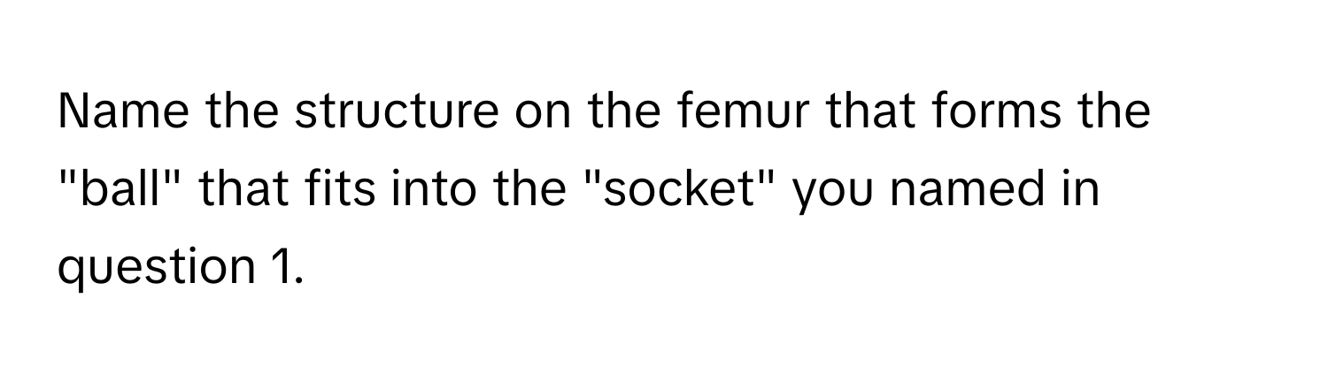 Name the structure on the femur that forms the "ball" that fits into the "socket" you named in question 1.