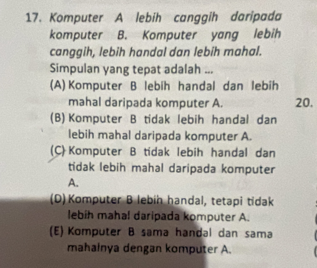 Komputer A lebih canggih daripada
komputer B. Komputer yang lebih
canggih, lebih handal dan lebih mahal.
Simpulan yang tepat adalah ...
(A) Komputer B lebih handal dan lebih
mahal daripada komputer A. 20.
(B) Komputer B tidak lebih handal dan
lebih mahal daripada komputer A.
(C) Komputer B tidak lebih handal dan
tidak lebih mahal daripada komputer
A.
(D) Komputer B lebín handal, tetapi tidak
lebíh mahal daripada komputer A.
(E) Komputer B sama handal dan sama
mahainya dengan komputer A.