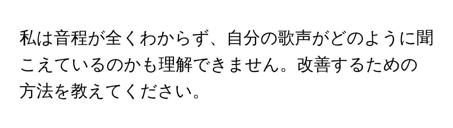 私は音程が全くわからず、自分の歌声がどのように聞こえているのかも理解できません。改善するための方法を教えてください。