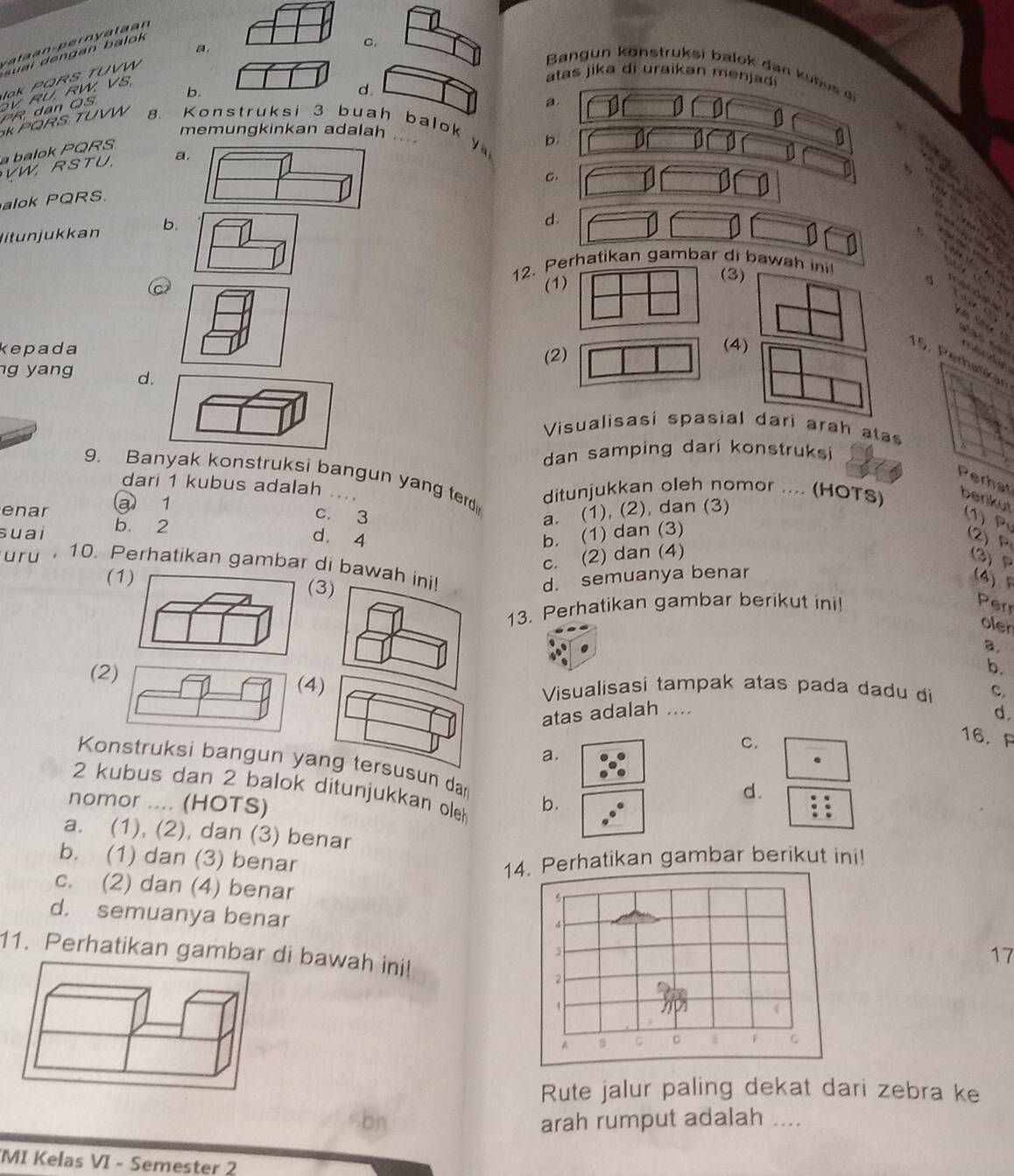 C.
Jak PQRS TUVW
Bangun könstruksi balok dan kubus di
atas jika di uraikan m en ja
b.
PR, dan QS V RU. RW. VS,
d.
a.
KPQRS TUVW 8. Konstruksi 3 buah balok y
memungkinkan adalah .... b.
a balok PQRS
VW, RSTU. a
C.
alok PQRS.
litun jukkan b.
d.
12. Perhatikan gambar di bawah ini!
(1
(3)
      
s Ne  V
kepada (4)
         
(2)
15. Perhatikan
g yang d
Visualisasi spasial dari arah ata
dan samping dari konstruksi 
Perhat
9. Banyak konstruksi bangun yang ter ditunjukkan oleh nomor .... (HOTS) benkut
dari 1 kubus adalah
enar @ 1
c. 3 a. (1), (2), dan (3)
suai b 2
(1) P (2) P
d. 4 b. (1) dan (3)
c. (2) dan (4)
(3) P
ury  10. Perhatikan gambar di bawah
d. semuanya benar
( (4) F
13. Perhatikan gambar berikut ini! Perr
oler
a.
b.
() Visualisasi tampak atas pada dadu di c.
atas adalah ....
d.
C.
16. A
a.
Konstruksi bangun yang tersusun dan
d.
2 kubus dan 2 balok ditunjukkan ole
nomor .... (HOTS) b.
a. (1), (2), dan (3) benar
b. (1) dan (3) benar 14. Perhatikan gambar berikut ini!
c. (2) dan (4) benar
d. semuanya benar
11. Perhatikan gambar di bawah ini!
17
Rute jalur paling dekat dari zebra ke
arah rumput adalah_
MI Kelas VI - Semester 2