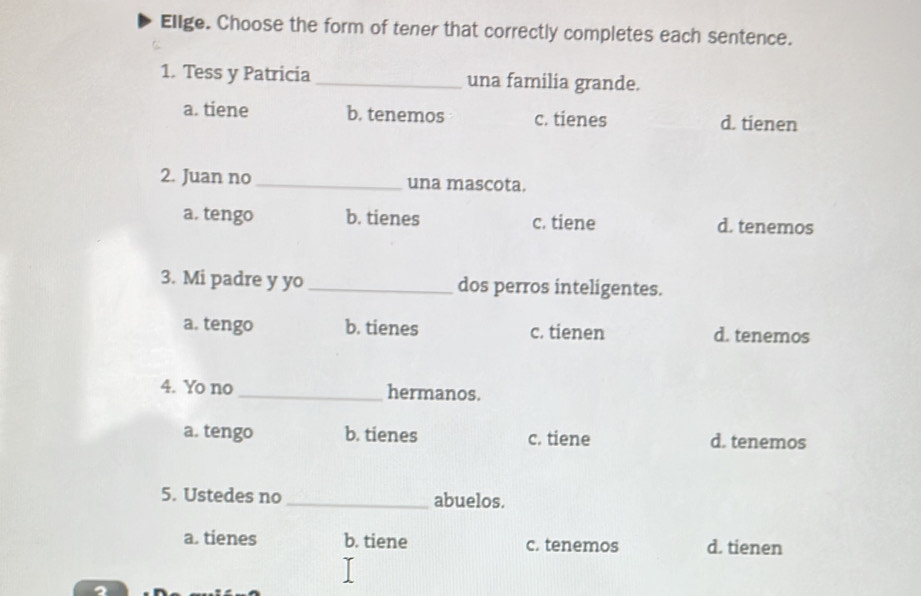 Elige. Choose the form of tener that correctly completes each sentence.
1. Tess y Patricia _una familia grande.
a. tiene b. tenemos c. tienes d. tienen
2. Juan no _una mascota.
a. tengo b. tienes c. tiene d. tenemos
3. Mi padre y yo _dos perros inteligentes.
a. tengo b. tienes c. tienen d. tenemos
4. Yo no _hermanos.
a. tengo b. tienes c. tiene d. tenemos
5. Ustedes no _abuelos.
a. tienes b. tiene c. tenemos d. tienen