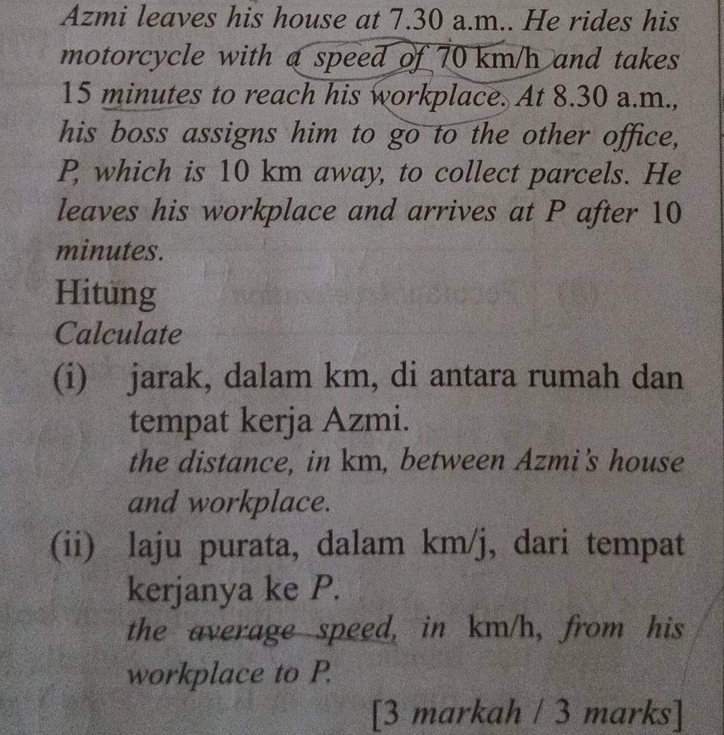 Azmi leaves his house at 7.30 a.m.. He rides his 
motorcycle with a speed of 70 km/h and takes
15 minutes to reach his workplace. At 8.30 a.m., 
his boss assigns him to go to the other office,
P, which is 10 km away, to collect parcels. He 
leaves his workplace and arrives at P after 10
minutes. 
Hitung 
Calculate 
(i) jarak, dalam km, di antara rumah dan 
tempat kerja Azmi. 
the distance, in km, between Azmi's house 
and workplace. 
(ii) laju purata, dalam km/j, dari tempat 
kerjanya ke P. 
the average speed, in km/h, from his 
workplace to P. 
[3 markah / 3 marks]