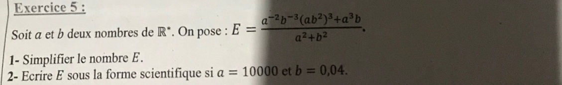 Soit a et b deux nombres de R*. On pose : E=frac a^(-2)b^(-3)(ab^2)^3+a^3ba^2+b^2. 
1- Simplifier le nombre E. 
2- Ecrire E sous la forme scientifique si a=10000 et b=0,04.