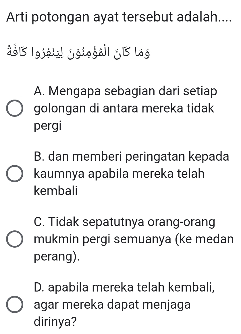 Arti potongan ayat tersebut adalah....
45 |gjoid joiogá|| j B log
A. Mengapa sebagian dari setiap
golongan di antara mereka tidak
pergi
B. dan memberi peringatan kepada
kaumnya apabila mereka telah
kembali
C. Tidak sepatutnya orang-orang
mukmin pergi semuanya (ke medan
perang).
D. apabila mereka telah kembali,
agar mereka dapat menjaga
dirinya?