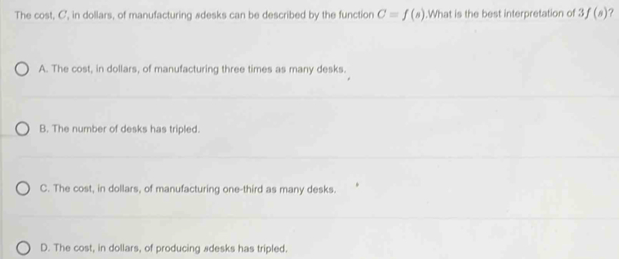 The cost, C, in dollars, of manufacturing #desks can be described by the function C=f(s).What is the best interpretation of 3f(s) ?
A. The cost, in dollars, of manufacturing three times as many desks.
B. The number of desks has tripled.
C. The cost, in dollars, of manufacturing one-third as many desks.
D. The cost, in dollars, of producing #desks has tripled.