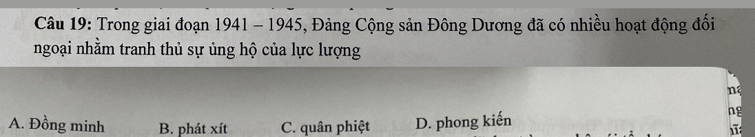 Trong giai đoạn 1941 - 1945, Đảng Cộng sản Đông Dương đã có nhiều hoạt động đối
ngoại nhằm tranh thủ sự ủng hộ của lực lượng
n
A. Đồng minh B. phát xít C. quân phiệt D. phong kiến
ng
1