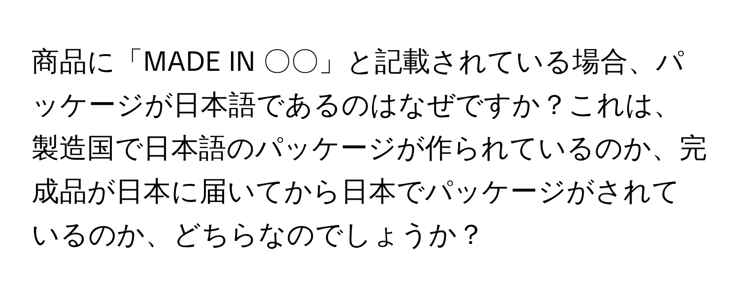 商品に「MADE IN 〇〇」と記載されている場合、パッケージが日本語であるのはなぜですか？これは、製造国で日本語のパッケージが作られているのか、完成品が日本に届いてから日本でパッケージがされているのか、どちらなのでしょうか？