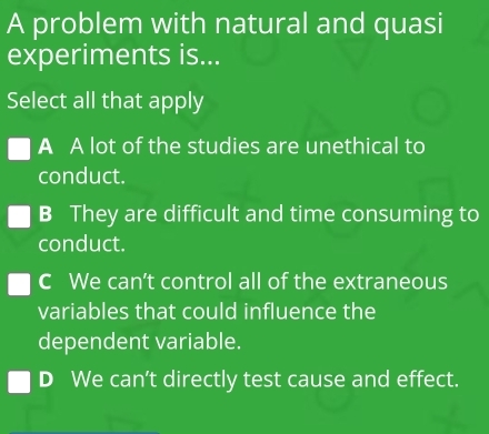 A problem with natural and quasi
experiments is...
Select all that apply
A A lot of the studies are unethical to
conduct.
B They are difficult and time consuming to
conduct.
c We can’t control all of the extraneous
variables that could influence the
dependent variable.
D We can’t directly test cause and effect.