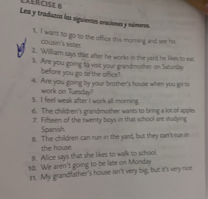 Lea y traduzca las siguientes oraciones y números. 
1. I want to go to the office this morning and see his 
cousin's sister. 
2. William says that after he works in the yard he likes to eat. 
3. Are you going to visit your grandmother on Saturday 
before you go to the office? 
4. Are you going by your brother's house when you go to 
work on Tuesday? 
5. I feel weak after I work all morning. 
6. The children’s grandmother wants to bring a lot of apples. 
7. Fifteen of the twenty boys in that school are studying 
Spanish. 
8. The children can run in the yard, but they can't run in 
the house. 
9. Alice says that she likes to walk to school. 
10. We aren't going to be late on Monday. 
11. My grandfather’s house isn’t very big, but it’s very nice.