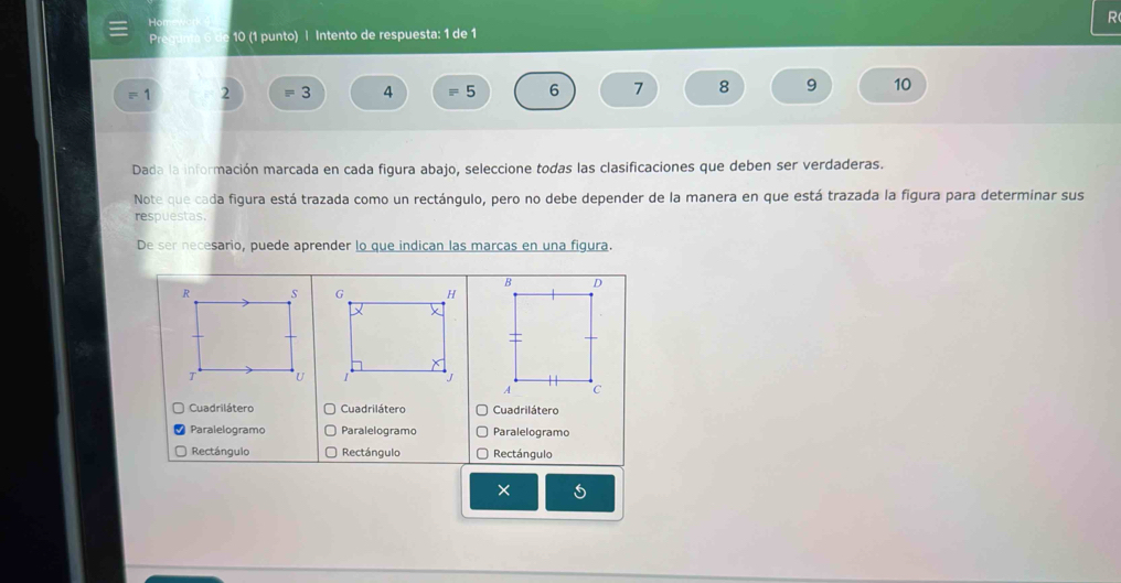 10 (1 punto) | Intento de respuesta: 1 de 1
=1 2 equiv 3 4 =5 6 7 8 9 10
Dada la información marcada en cada figura abajo, seleccione todas las clasificaciones que deben ser verdaderas. 
Note que cada figura está trazada como un rectángulo, pero no debe depender de la manera en que está trazada la figura para determinar sus 
respuestas. 
De ser necesario, puede aprender lo que indican las marcas en una figura. 


Cuadrilátero Cuadrilátero Cuadrilátero 
Paralelogramo Paralelogramo Paralelogramo 
Rectángulo Rectángulo Rectángulo 
×