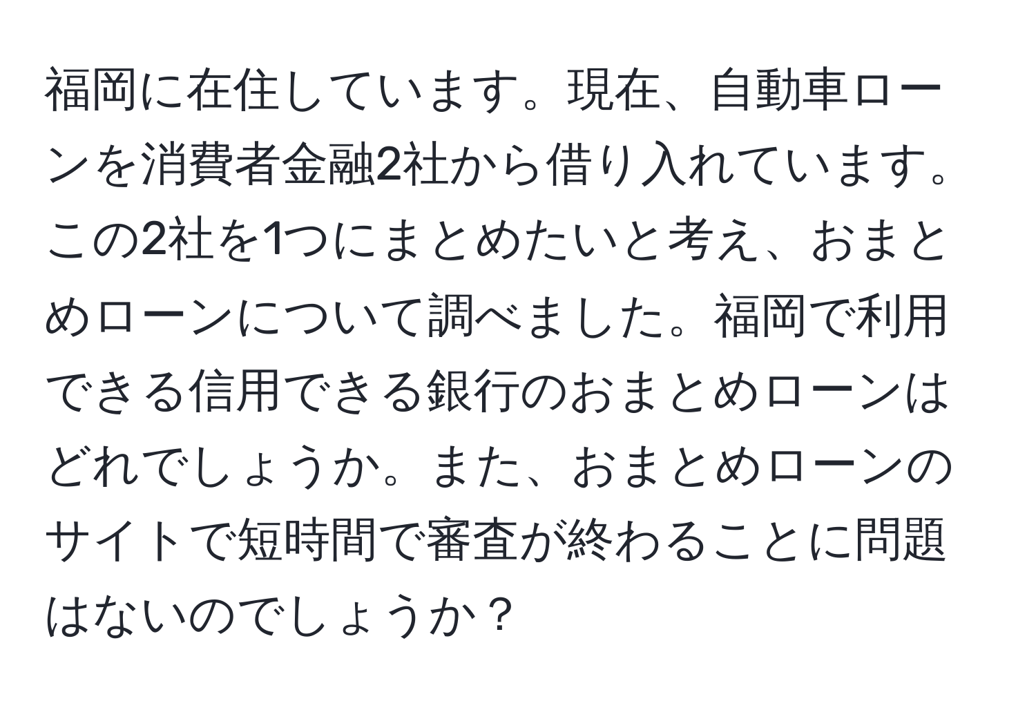 福岡に在住しています。現在、自動車ローンを消費者金融2社から借り入れています。この2社を1つにまとめたいと考え、おまとめローンについて調べました。福岡で利用できる信用できる銀行のおまとめローンはどれでしょうか。また、おまとめローンのサイトで短時間で審査が終わることに問題はないのでしょうか？