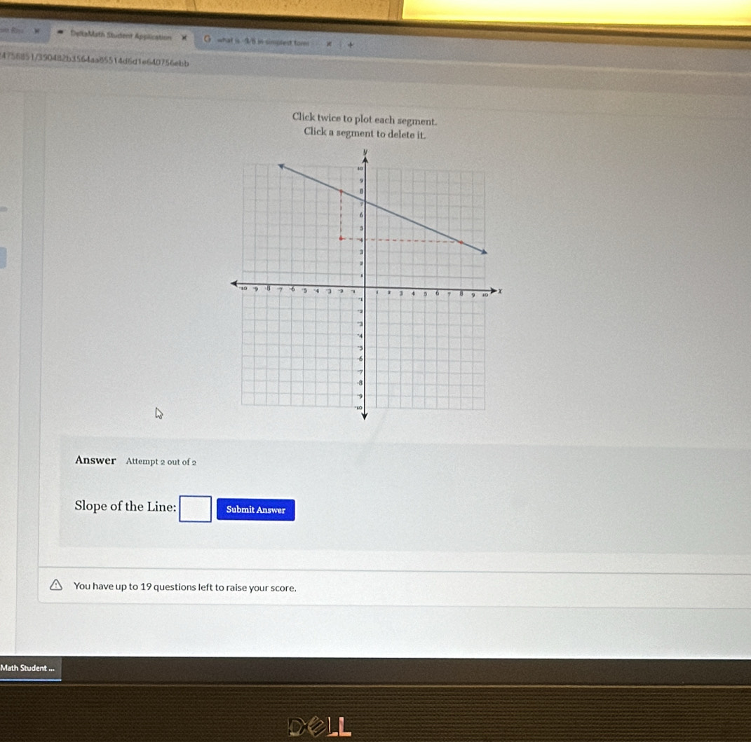 DeltaMath Student Application G what is I/6 in simplest tom 
4756851/390482b3564aa85514d6d1e640756ebb 
Click twice to plot each segment. 
Click a segment to delete it. 
Answer Attempt 2 out of 2 
Slope of the Line: Submit Answer 
You have up to 19 questions left to raise your score. 
Math Student ...