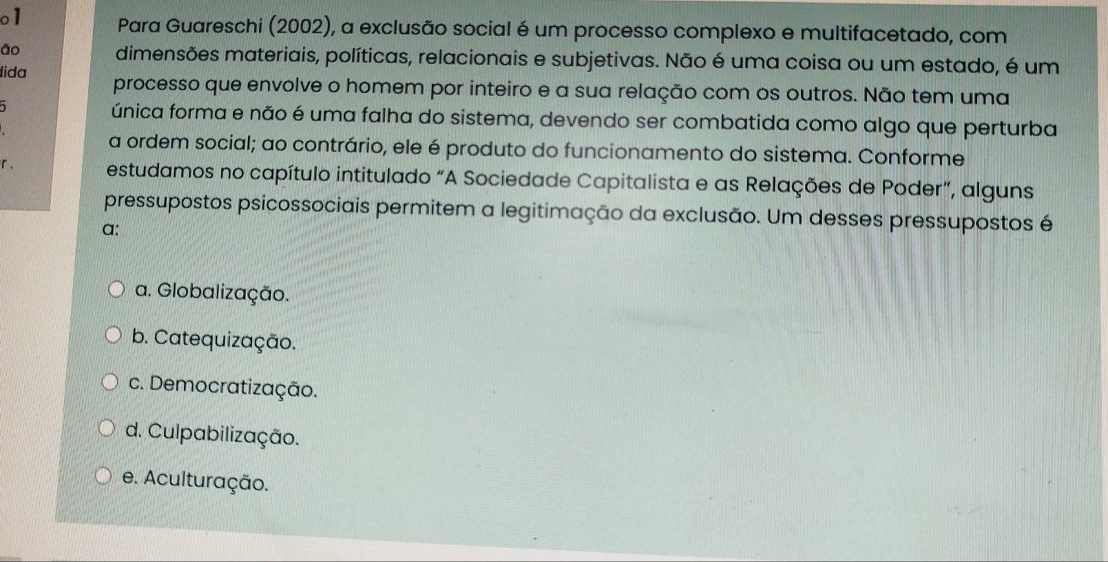 o1
Para Guareschi (2002), a exclusão social é um processo complexo e multifacetado, com
ão
dimensões materiais, políticas, relacionais e subjetivas. Não é uma coisa ou um estado, é um
lida
processo que envolve o homem por inteiro e a sua relação com os outros. Não tem uma
única forma e não é uma falha do sistema, devendo ser combatida como algo que perturba
a ordem social; ao contrário, ele é produto do funcionamento do sistema. Conforme
r . estudamos no capítulo intitulado "A Sociedade Capitalista e as Relações de Poder”, alguns
pressupostos psicossociais permitem a legitimação da exclusão. Um desses pressupostos é
α:
a. Globalização.
b. Catequização.
c. Democratização.
d. Culpabilização.
e. Aculturação.