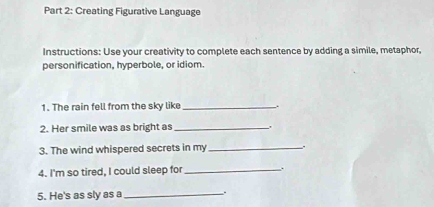 Creating Figurative Language 
Instructions: Use your creativity to complete each sentence by adding a simile, metaphor, 
personification, hyperbole, or idiom. 
1. The rain fell from the sky like_ 
2. Her smile was as bright as _. 
3. The wind whispered secrets in my_ . 
4. I'm so tired, I could sleep for _. 
5. He's as sly as a _.