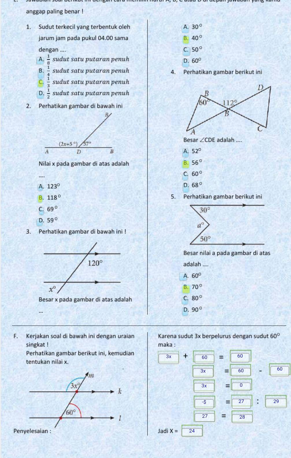 anggap paling benar !
1. Sudut terkecil yang terbentuk oleh A. 30°
jarum jam pada pukul 04.00 sama B. 40°
dengan .... C. 50°
A.  1/8  sudut satu putaran penuh D. 60°
B.  1/4  sudut satu putaran penuh 4. Perhatikan gambar berikut ini
C.  1/3  sudut satu putaran penuh
D.  1/2  sudut satu putaran penuh 
2. Perhatikan gambar di bawah ini
Besar ∠ CDE adalah ....
A. 52°
Nilai x pada gambar di atas adalah B. 56°
…
C. 60°
A. 123° D. 68°
B. 118° 5. Perhatikan gambar berikut ini
C. 69°
D. 59°
3. Perhatikan gambar di bawah ini !
Besar nilai a pada gambar di atas
adalah ....
A. 60°
B. 70°
Besar x pada gambar di atas adalah C. 80°
D. 90°
F. Kerjakan soal di bawah ini dengan uraian Karena sudut 3x berpelurus dengan sudut 60°
singkat ! maka :
Perhatikan gambar berikut ini, kemudian
3x + 60 overline 60
tentukan nilai x.
overline 3x = overline 60
60
overline 3x
overline s
: 29
overline 27 = 28
Jadi X= overline 24