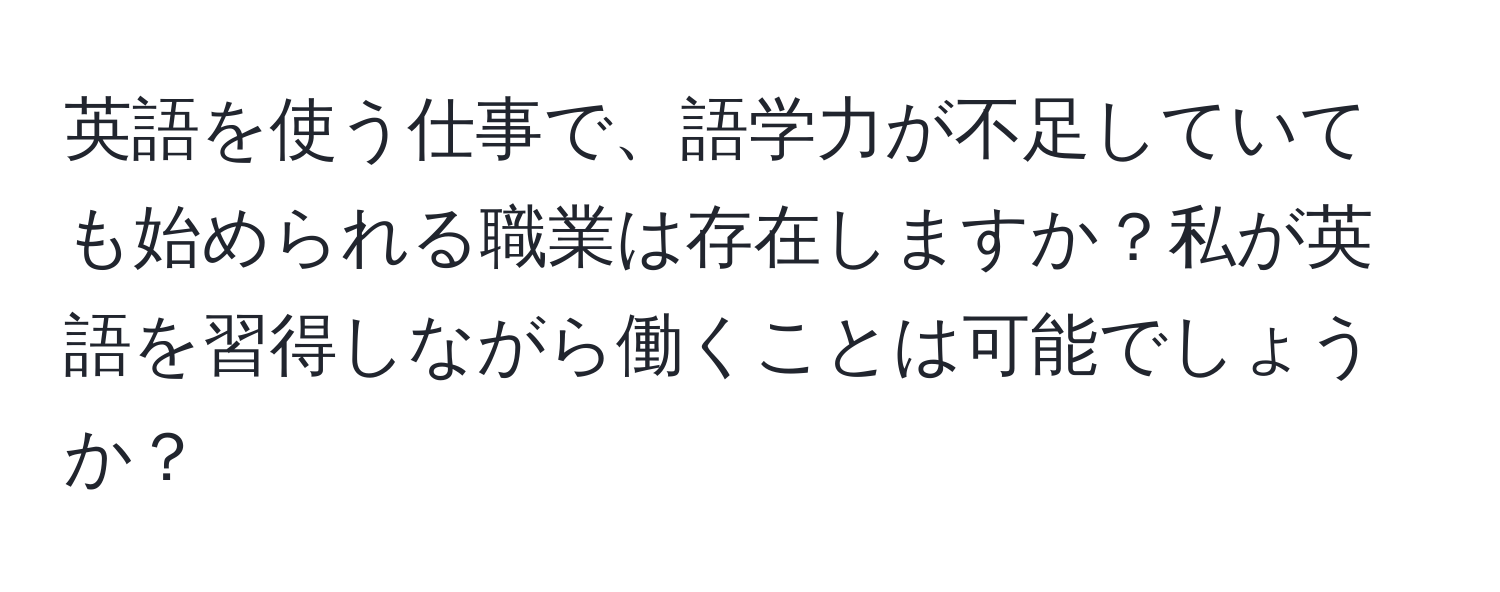 英語を使う仕事で、語学力が不足していても始められる職業は存在しますか？私が英語を習得しながら働くことは可能でしょうか？