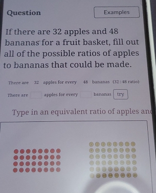 Question Examples 
If there are 32 apples and 48
bananas for a fruit basket, fill out 
all of the possible ratios of apples 
to bananas that could be made. 
There are 32 apples for every 48 bananas (32:48 ratio) 
There are apples for every bananas try 
Type in an equivalent ratio of apples and