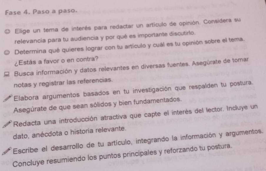 Fase 4. Paso a paso. 
Elige un tema de interés para redactar un artículo de opinión. Considera su 
relevancia para tu audiencia y por qué es importante discutirlo. 
Determina qué quieres lograr con tu artículo y cuál es tu opinión sobre el tema. 
¿Estás a favor o en contra? 
Busca información y datos relevantes en diversas fuentes. Asegúrate de tomar 
notas y registrar las referencias. 
Elabora argumentos basados en tu investigación que respalden tu postura. 
Asegúrate de que sean sólidos y bien fundamentados. 
Redacta una introducción atractiva que capte el interés del lector. Incluye un 
dato, anécdota o historia relevante. 
Escribe el desarrollo de tu artículo, integrando la información y argumentos. 
Concluye resumiendo los puntos principales y reforzando tu postura.