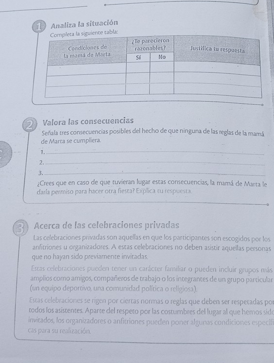 Analiza la situación
bla:
2 Valora las consecuencias
Señala tres consecuencias posibles del hecho de que ninguna de las reglas de la mamá
de Marta se cumpliera.
1.
_
2._
3._
_
¿Crees que en caso de que tuvieran lugar estas consecuencias, la mamá de Marta le
daría permiso para hacer otra fiesta? Explica tu respuesta.
2 Acerca de las celebraciones privadas
Las celebraciones privadas son aquellas en que los participantes son escogidos por los
anfitriones u organizadores. A estas celebraciones no deben asistir aquellas personas
que no hayan sido previamente invitadas.
Estas celebraciones pueden tener un carácter familiar o pueden incluir grupos más
amplios como amigos, compañeros de trabajo o los integrantes de un grupo particular
(un equipo deportivo, una comunidad política o religiosa).
Estas celebraciones se rigen por ciertas normas o reglas que deben ser respetadas por
todos los asistentes. Aparte del respeto por las costumbres del lugar al que hemos sido
invitados, los organizadores o anfitriones pueden poner algunas condiciones específi
cas para su realización.