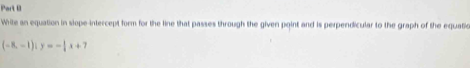 While an equation in slope-intercept form for the line that passes through the given point and is perpendicular to the graph of the equatio
(-8,-1)iy=- 1/4 x+7