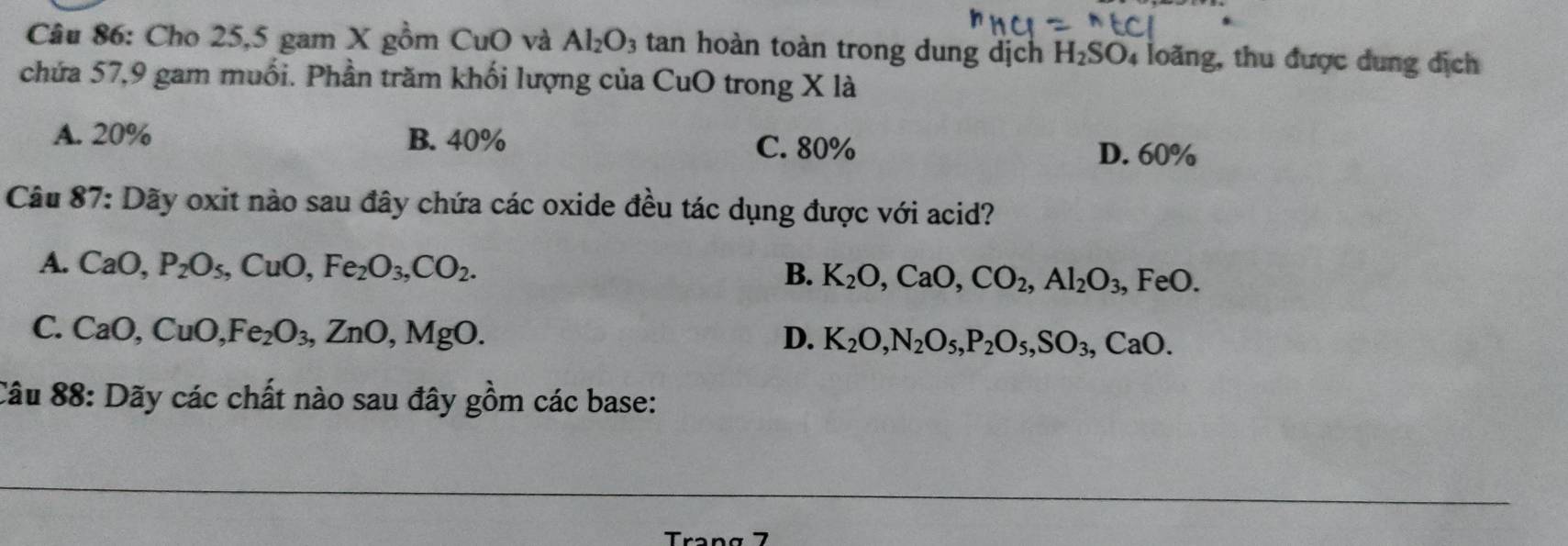 Cho 25,5 gam X gồm CuO và Al_2O_3 tan hoàn toàn trong dung dịch H_2SO 4 loãng, thu được dung địch
chứa 57, 9 gam muối. Phần trăm khối lượng của CuO trong X là
A. 20% B. 40% C. 80% D. 60%
Câu 87: Dãy oxit nào sau đây chứa các oxide đều tác dụng được với acid?
A. CaO, P_2O_5, CuO, Fe_2O_3, CO_2. B. K_2O, CaO, CO_2, Al_2O_3, , FeO.
C. CaO, CuO, Fe_2O_3, ZnO, MgO. D. K_2O, N_2O_5, P_2O_5, SO_3, CaO. 
Câu 88: Dãy các chất nào sau đây gồm các base:
Tran g