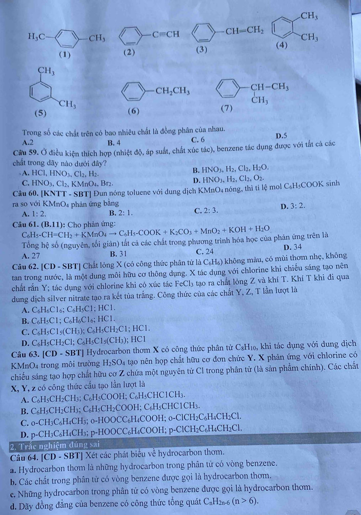 CH_3
_
H_3C-□ CH_3 _  Cequiv CH _ CH=CH_2
CH_3
(1) (2)
(3) (4)
CH_3
_
CH_2CH_3 bigcirc -CH-CH_3 _
CH_3 (1)
(5) (6)
Trong số các chất trên có bao nhiêu chất là đồng phân của nhau.
A.2 B. 4 C. 6 D.5
Câu 59. Ở điều kiện thích hợp (nhiệt độ, áp suất, chất xúc tác), benzene tác dụng được với tất cả các
chất trong dãy nào dưới đây?
A. HCl,HNO_3,Cl_2,H_2.
B. HNO_3,H_2,Cl_2,H_2O.
C. HNO_3,Cl_2,KMnO_4,Br_2.
D. HNO_3,H_2,Cl_2,O_2.
Câu 60. [KNTT - SBT] Đun nóng toluene với dung dịch KMnO₄ nóng, thì tỉ lệ mol C_6H_5COOK sinh
ra so với KMnO4 phản ứng bằng
B.
A. 1:2. 2:1.
C. 2:3. D. 3:2.
Câu 61. C_6H_5-CH=CH_2+KMnO_4to C_6H_5-COOK+K_2CO_3+MnO_2+KOH+H_2O (B.11) : Cho phản ứng:
Tổng hệ số (nguyên, tối giản) tất cả các chất trong phương trình hóa học của phản ứng trên là
A. 27 B. 31 C. 24 D. 34
Câu 62. [CD - SBT] Chất lỏng X (có công thức phân tử là C₆H₆) không màu, có mùi thơm nhẹ, không
tan trong nước, là một dung môi hữu cơ thông dụng. X tác dụng với chlorine khi chiếu sáng tạo nên
chất rắn Y; tác dụng với chlorine khi có xúc tác F eCl_3 tạo ra chất lỏng Z và khí T. Khí T khi đi qua
dung dịch silver nitrate tạo ra kết tủa trắng. Công thức của các chất Y, Z, T lần lượt là
A. C_6H_6Cl_6;C_6H_5C1; HC
B. C_6H_5C1;C_6H_6C1 6; HC1.
C. C_6H_5C1_5 (CH₃) :C_6H_5CH_2Cl; HC1.
D. C_6H_5CH_2Cl;C_6H_5Cl_5(CH_3); HC1
Câu 63. [CD - SBT] Hydrocarbon thơm X có công thức phân tử C_8H_10 ), khi tác dụng với dung dịch
KMnO4 trong môi trường H_2SO_4 tạo nên họp chất hữu cơ đơn chức Y. X phản ứng với chlorine có
chiếu sáng tạo hợp chất hữu cơ Z chứa một nguyên từ Cl trong phân tử (là sản phẩm chính). Các chất
X, Y, z có công thức cấu tạo lần lượt là
A. C_6H_5CH_2C H; :C_6H_5COOH ;C_6H_5CHC1CH_3.
B. C₆H₅Cl I_2CH_3; C₆H₅CH₂COOH; C₆H₅CHC1CH₃.
C. 0-CH₃C₆H4CH3; 0-HOOCC₆H₄COOH; 0-ClCH2C₆H _4CH_2C
D. p-CH₃C₆H₄CH3; p-HOOCC₆H₄COOH; p-ClCH₂C₆H₄Cl H_2C
2. Trắc nghiệm đúng sai
Câu 64. [CD - SBT] Xét các phát biểu về hydrocarbon thơm.
a. Hydrocarbon thơm là những hydrocarbon trong phân tử có vòng benzene.
b. Các chất trong phân tử có vòng benzene được gọi là hydrocarbon thơm.
c. Những hydrocarbon trong phân tử có vòng benzene được gọi là hydrocarbon thơm.
d. Dãy đồng đẳng của benzene có công thức tổng quát C_nH_2n-6(n>6).