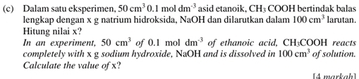 Dalam satu eksperimen, 50cm^30.1moldm^(-3) asid etanoik, CH_3 COOH bertindak balas 
lengkap dengan x g natrium hidroksida, NaOH dan dilarutkan dalam 100cm^3 larutan. 
Hitung nilai x? 
In an experiment, 50cm^3 of 0.1 mol dm^(-3) of ethanoic acid, C H_3COOH I reacts 
completely with x g sodium hydroxide, NaOH and is dissolved in 100cm^3 of solution. 
Calculate the value of x? 
[4 markah]
