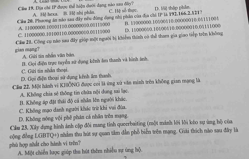 Giáo thức ODP.
Câu 19. Địa chỉ IP được thể hiện dưới dạng nào sau đây?
A. Hệ hexa. B. Hệ nhị phân. C. Hệ số thực. D. Hệ thập phân.
Câu 20. Phương án nào sau đây nêu đúng dạng nhị phân của địa chỉ IP là 192.166.2.121?
A. 11000000.10101110.00000010.01111000 B. 11000000.10100110.00000010.01111001
C. 11000000.10100110.00000010.01111000 D. 11000010.10100110.00000010.01111000
Câu 21. Công cụ nào sau đây giúp một người bị khiếm thính có thể tham gia giao tiếp trên không
gian mạng?
A. Gửi tin nhắn văn bản.
B. Gọi điện trực tuyến sử dụng kênh âm thanh và hình ảnh.
C. Gửi tin nhắn thoại.
D. Gọi điện thoại sử dụng kênh âm thanh.
Câu 22. Một hành vi KHÔNG được coi là ứng xử văn minh trên không gian mạng là
A. Không chia sẻ thông tin chứa nội dung sai lạc.
B. Không áp đặt thái độ cá nhân lên người khác.
C. Không mạo danh người khác trừ khi vui đùa.
D. Không nóng vội phê phán cá nhân trên mạng.
Câu 23. Xây dựng hình ảnh cặp đôi mang tính queerbaiting (một mánh lới lôi kéo sự ủng hộ của
cộng đồng LGBTQ+) nhằm thu hút sự quan tâm dần phổ biến trên mạng. Giải thích nào sau đây là
phù hợp nhất cho hành vi trên?
A. Một chiến lược giúp thu hút thêm nhiều sự ủng hộ.
7