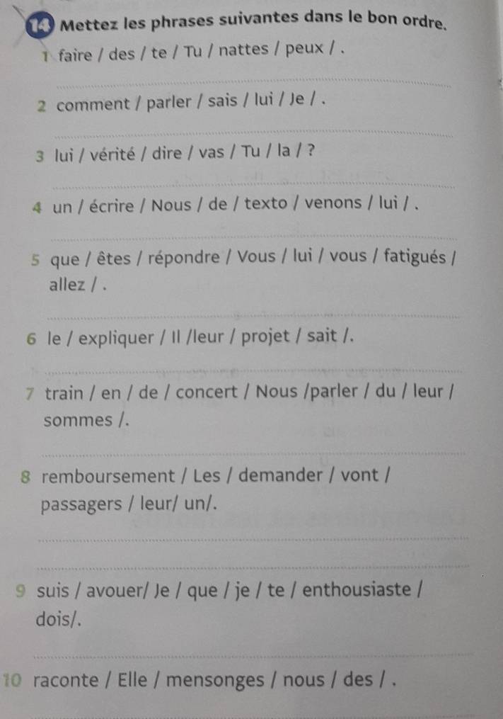 Mettez les phrases suivantes dans le bon ordre. 
faire / des / te / Tu / nattes / peux / . 
_ 
2 comment / parler / sais / lui / Je / . 
_ 
3 lui / vérité / dire / vas / Tu / la / ? 
_ 
4 un / écrire / Nous / de / texto / venons / lui / . 
_ 
5 que / êtes / répondre / Vous / lui / vous / fatigués / 
allez / . 
_ 
6 le / expliquer / Il /leur / projet / sait /. 
_ 
7 train / en / de / concert / Nous /parler / du / leur / 
sommes /. 
_ 
8 remboursement / Les / demander / vont / 
passagers / leur/ un/. 
_ 
_ 
9 suis / avouer/ Je / que / je / te / enthousiaste / 
dois/. 
_ 
10 raconte / Elle / mensonges / nous / des / .