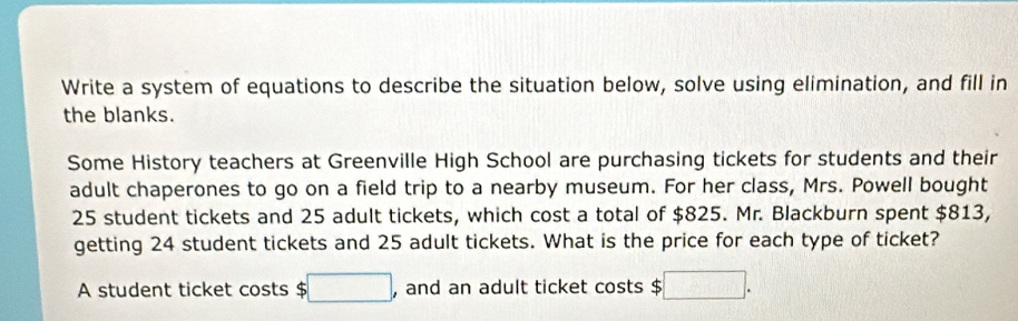 Write a system of equations to describe the situation below, solve using elimination, and fill in 
the blanks. 
Some History teachers at Greenville High School are purchasing tickets for students and their 
adult chaperones to go on a field trip to a nearby museum. For her class, Mrs. Powell bought
25 student tickets and 25 adult tickets, which cost a total of $825. Mr. Blackburn spent $813, 
getting 24 student tickets and 25 adult tickets. What is the price for each type of ticket? 
A student ticket costs $ □ , and an adult ticket costs $ :□.