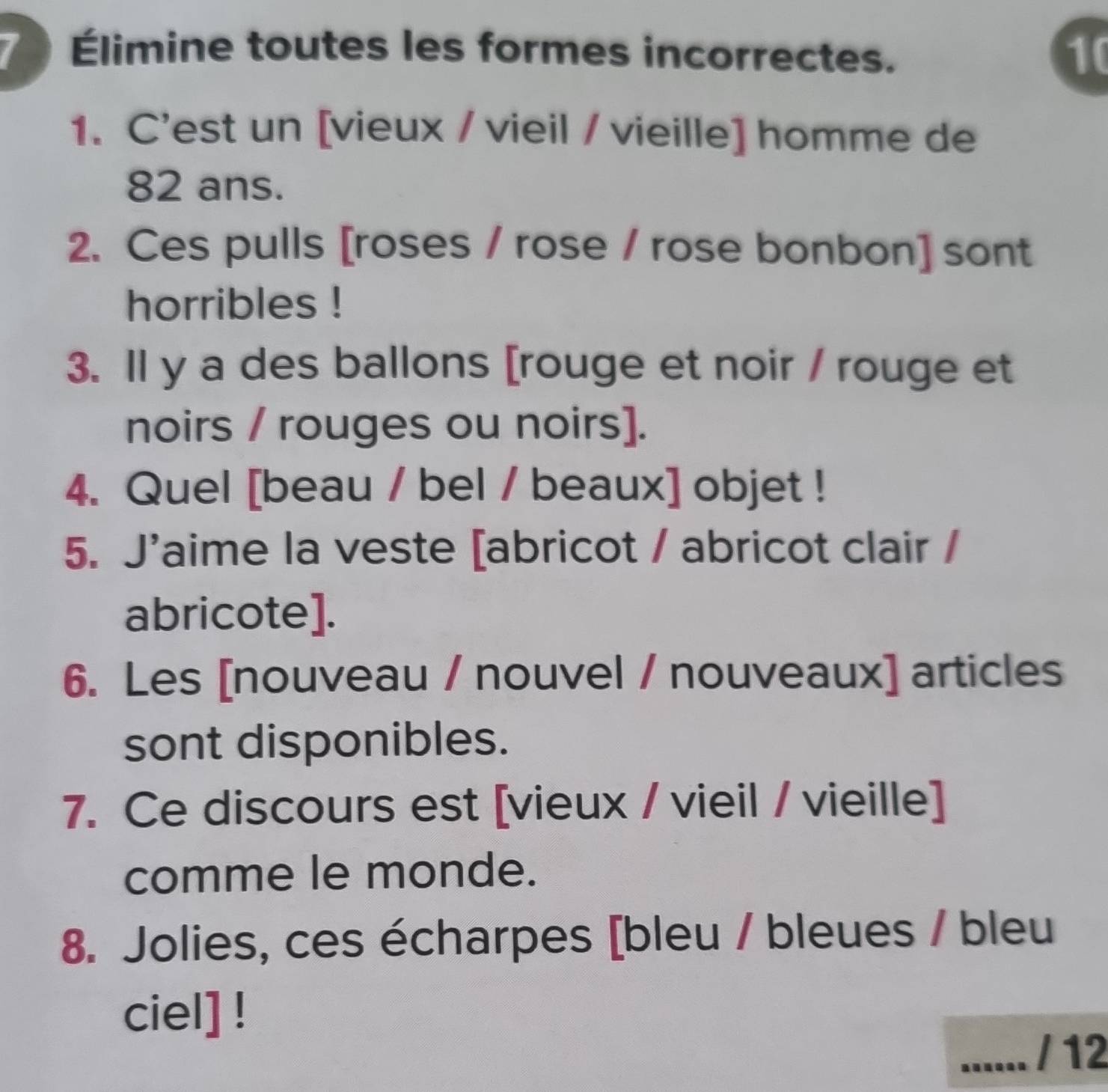 Élimine toutes les formes incorrectes. 10 
1. C'est un [vieux / vieil / vieille] homme de
82 ans. 
2. Ces pulls [roses / rose / rose bonbon] sont 
horribles ! 
3. Il y a des ballons [rouge et noir / rouge et 
noirs / rouges ou noirs]. 
4. Quel [beau / bel / beaux] objet ! 
5. J'aime la veste [abricot / abricot clair / 
abricote]. 
6. Les [nouveau / nouvel / nouveaux] articles 
sont disponibles. 
7. Ce discours est [vieux / vieil / vieille] 
comme le monde. 
8. Jolies, ces écharpes [bleu / bleues / bleu 
ciel] ! 
_...... / 12