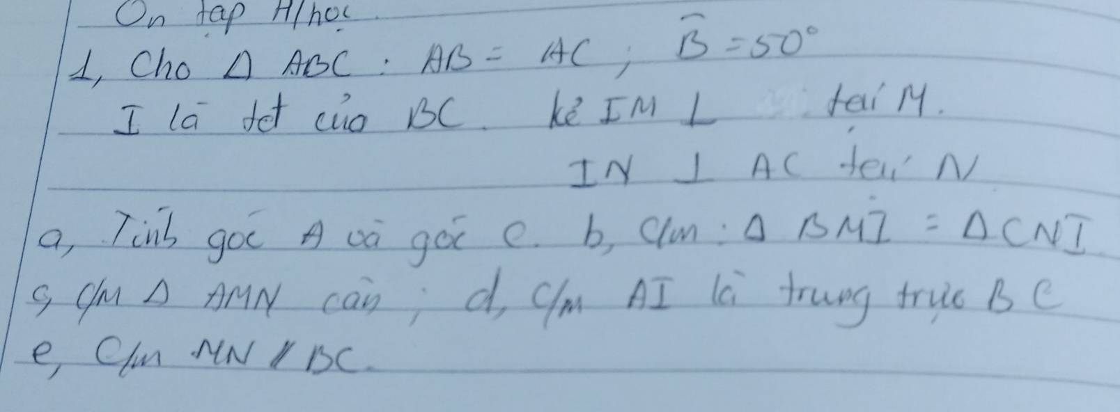 On tap A/hoc 
1, Cho △ ABC : AB=AC, overline B=50°
I la fet cio BC. kē IM L fai M. 
IN I AC Sei N 
a, Tinb goc A oa goi e. b, clu: △ BMI=△ CNI
g Cm A AN can; d, Cm AI là trung truc Be 
e Clm NNY BC.