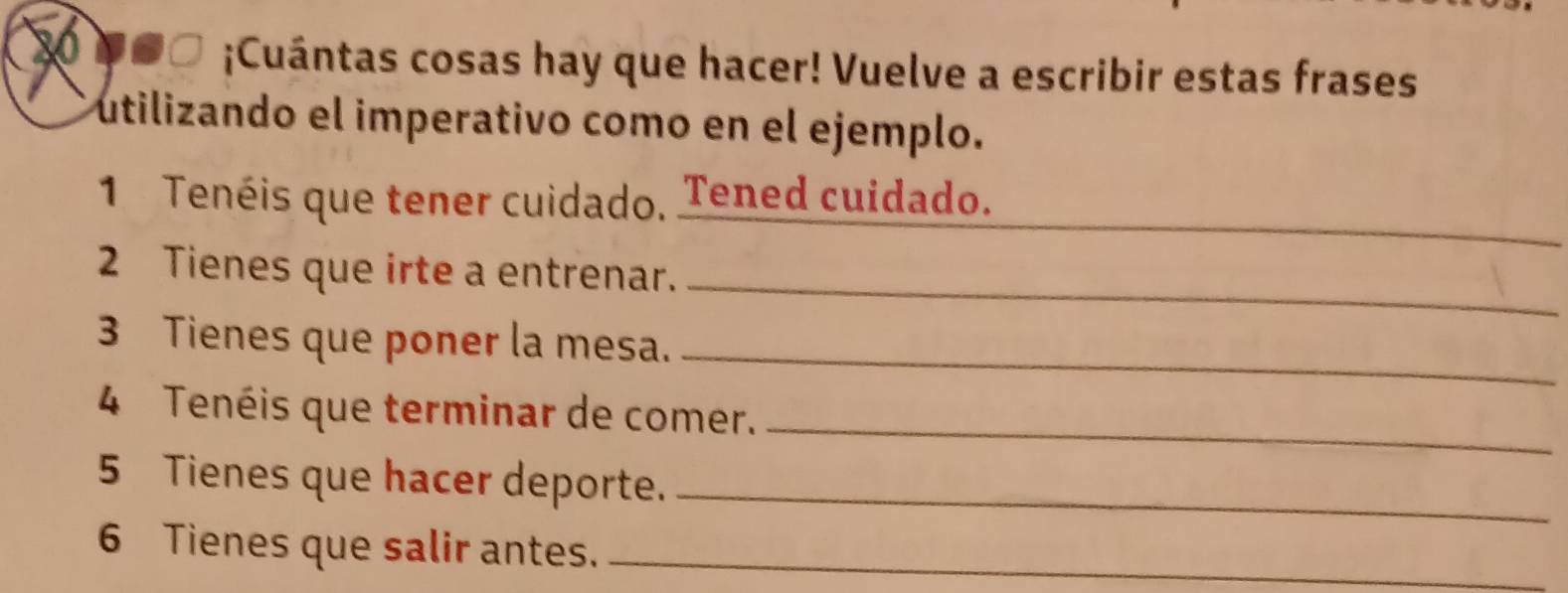 a ●□ ;Cuántas cosas hay que hacer! Vuelve a escribir estas frases 
utilizando el imperativo como en el ejemplo. 
_ 
1 Tenéis que tener cuidado, Tened cuidado. 
2 Tienes que irte a entrenar. 
_ 
3 Tienes que poner la mesa._ 
4 Tenéis que terminar de comer._ 
5 Tienes que hacer deporte._ 
6 Tienes que salir antes._