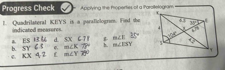 Progress Check Applying the Properties of a Parallelogram
1. Quadrilateral KEYS is a parallelogram. Find the
indicated measures. 
a. ES d. SX g. m∠ E 35°
b. SY e. m∠ K h. m∠ ESY
c. KX f. m∠ Y