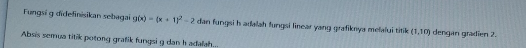 Fungsi g didefinisikan sebagai g(x)=(x+1)^2-2 dan fungsi h adalah fungsi linear yang grafiknya melalui titik (1,10) dengan gradien 2. 
Absis semua titik potong grafik fungsi g dan h adalah...