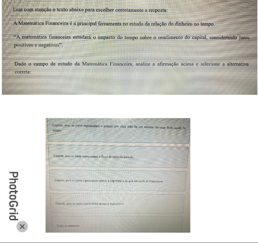 Leia com atenção o texto abaixo para escolher corretamente a resposta:
A Matemática Financeira é a principal ferramenta no estudo da relação do dinheiro no tempo.
*“A matemática financeira estudará o impacto do tempo sobre o rendimento do capital, considerando juros
positivos e negativos”.
Dado o campo de estudo da Matemática Financeira, analise a afirmação acima e selecione a alternativa
correta:
Correto, pois os juros representam o prêmio por abrir mão de seu recurso em uma dada jancla de
tempo.
Correto, pois os juros representam o fluxo de caixa do período.
a
Correto, puis os juros representam apenas a expectativa do que não pode so concretizar.
Correto, pois os juros representam apenas a expectativa
× Todus as anteriores