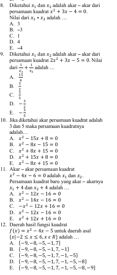 Diketahui x_1 dan x_2 adalah akar - akar dari
persamaan kuadrat x^2+3x-4=0.
Nilai dari x_1*x_2 adalah …
A. 3
B. -3
C. 1
D. 4
E. -4
9. Diketahui x_1 dan x_2 adalah akar - akar dari
persamaan kuadrat 2x^2+3x-5=0. Nilai
dari frac 1x_1+frac 1x_2 adalah …
A.  15/4 
B.  3/2 
C.  3/5 
D. - 3/2 
E. - 3/5 
10. Jika diketahui akar persamaan kuadrat adalah
3 dan 5 maka persamaan kuadratnya
adalah….
A. x^2-15x+8=0
B. x^2-8x-15=0
C. x^2+8x+15=0
D. x^2+15x+8=0
E. x^2-8x+15=0
11. Akar - akar persamaan kuadrat
x^2-4x-6=0 adalah x_1 dan x_2.
Persamaan kuadrat baru yang akar - akarnya
x_1+4 dan x_2+4 adalah …
A. x^2-12x-16=0
B. x^2-14x-16=0
C. -x^2-12x+16=0
D. x^2-12x-16=0
E. x^2+12x+16=0
12. Daerah hasil fungsi kuadrat
f(x)=x^2-4x-5 untuk daerah asal
 x|-2≤ x≤ 6,x∈ R adalah …
A.  -9,-8,-5,-1,7
B.  -9,-8,-5,-1,7,-1
C.  -9,-8,-5,-1,7,-1,-5
D.  -9,-8,-5,-1,7,-1,-5,-8
E.  -9,-8,-5,-1,7,-1,-5,-8,-9