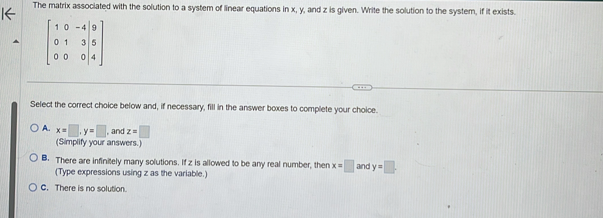 The matrix associated with the solution to a system of linear equations in x, y, and z is given. Write the solution to the system, if it exists.
beginbmatrix 1&0&-4&|9 0&1&3&|5 0&0&0|4endbmatrix
Select the correct choice below and, if necessary, fill in the answer boxes to complete your choice.
A. x=□ , y=□ , and z=□
(Simplify your answers.)
B. There are infinitely many solutions. If z is allowed to be any real number, then x=□ and y=□. 
(Type expressions using z as the variable.)
C. There is no solution.