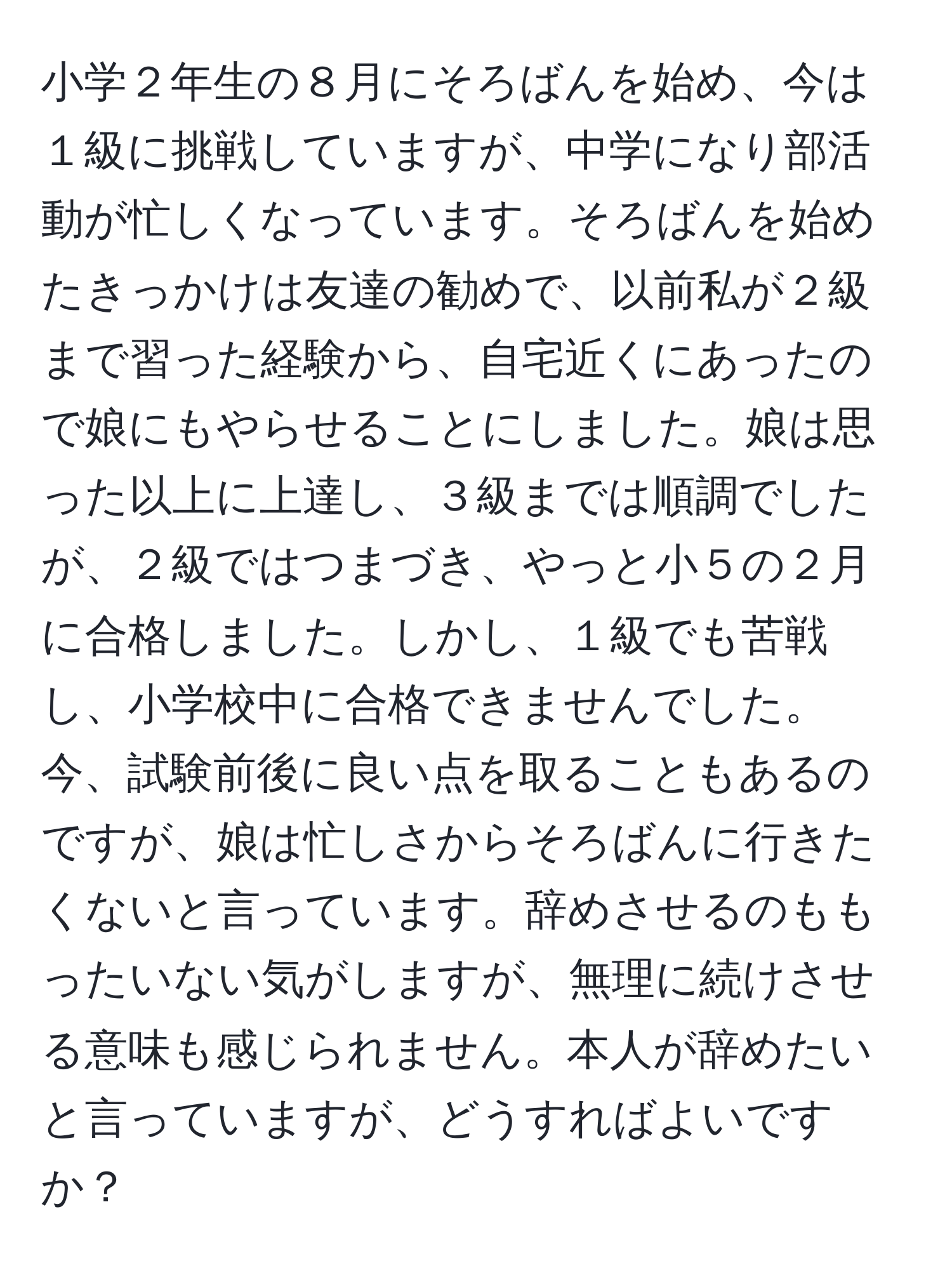 小学２年生の８月にそろばんを始め、今は１級に挑戦していますが、中学になり部活動が忙しくなっています。そろばんを始めたきっかけは友達の勧めで、以前私が２級まで習った経験から、自宅近くにあったので娘にもやらせることにしました。娘は思った以上に上達し、３級までは順調でしたが、２級ではつまづき、やっと小５の２月に合格しました。しかし、１級でも苦戦し、小学校中に合格できませんでした。今、試験前後に良い点を取ることもあるのですが、娘は忙しさからそろばんに行きたくないと言っています。辞めさせるのももったいない気がしますが、無理に続けさせる意味も感じられません。本人が辞めたいと言っていますが、どうすればよいですか？