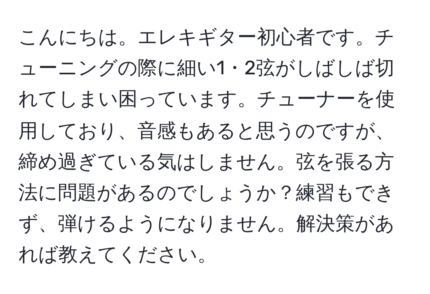 こんにちは。エレキギター初心者です。チューニングの際に細い1・2弦がしばしば切れてしまい困っています。チューナーを使用しており、音感もあると思うのですが、締め過ぎている気はしません。弦を張る方法に問題があるのでしょうか？練習もできず、弾けるようになりません。解決策があれば教えてください。