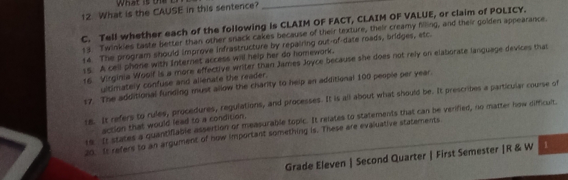 What is the CAUSE in this sentence? 
_ 
C. Tell whether each of the following is CLAIM OF FACT, CLAIM OF VALUE, or claim of POLICY. 
13. Twinkies taste better than other snack cakes because of their texture, their creamy filling, and their golden appearance. 
14. The program should improve infrastructure by repairing out-of-date roads, bridges, etc. 
15. A cell phone with Internet access will help her do homework. 
16 Virginia Woolf is a more effective writer than James Joyce because she does not rely on elaborate language devices that 
ultimately confuse and allenate the reader. 
17. The additional funding must allow the charity to help an additional 100 people per year. 
18. It refers to rules, procedures, regulations, and processes. It is all about what should be. It prescribes a particular course of 
19. It states a quantifiable assertion or measurable topic. It relates to statements that can be verified, no matter how difficult. 
action that would lead to a condition. 
20. It refers to an argument of how important something is. These are evaluative statements 
Grade Eleven | Second Quarter | First Semester |R & W 1