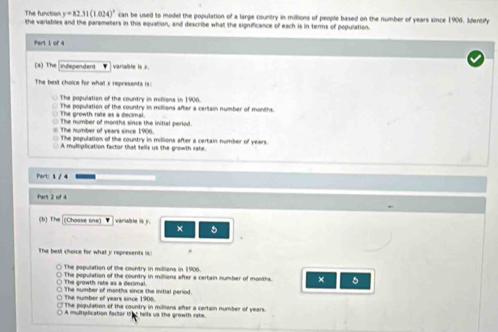 The function y=82.31(1.024)^x can be used to model the population of a large country in millions of people based on the number of years since 1906, Identify
the variables and the parameters in this equation, and describe what the significance of each is in terms of population.
Part 1 of 4
(a) The ndependent variable is x
The best choice for what x represents is:
The population of the country in millions in 1906.
The population of the country in millions after a certain number of months.
The growth rate as a decimal.
The number of months since the initial period.
The number of years since 1906.
The population of the country in millions after a certain number of years.
A multiplication factor that tells us the growth rate.
Part! 1 / 4
Part 2 of 4
(b) The (Choose one) variable is y.
×
The best choice for what y represents is: ^
The population of the country in millions in 1906.
The population of the country in millions after a certain number of months. ×
The growth rate as a decimal.
The number of months since the initial period.
The number of years since 1906.
The population of the country in millions after a certain number of years.
A multiplication factor that tells us the growth rate.