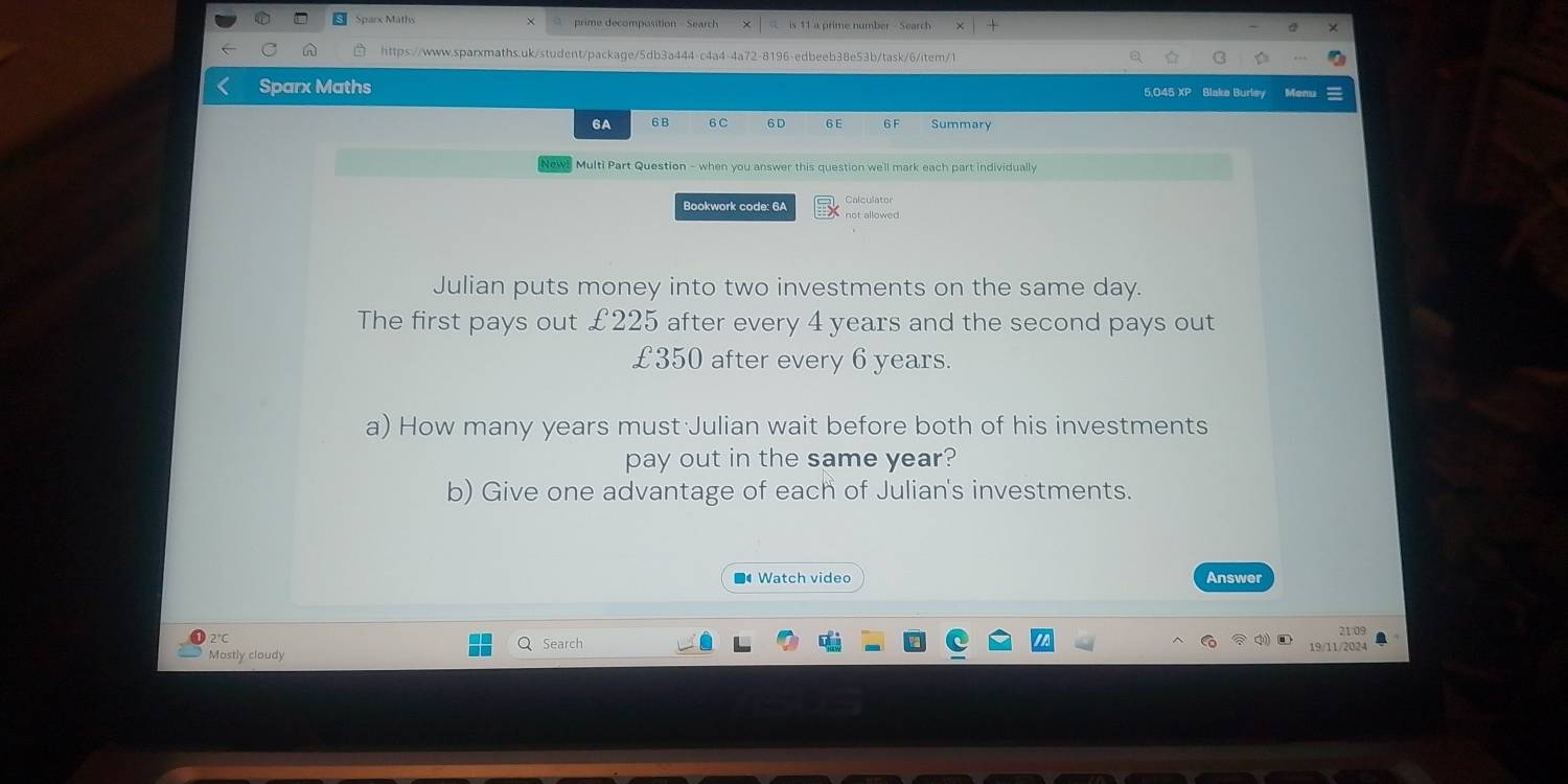 prime decomposition - Search is 11 a prime number Search 
A https://www.sparxmaths.uk/student/package/5db3a444-c4a4-4a72-8196-edbeeb38e53b/task/6/item/1 
Sparx Maths 5,045 XP Blake Burley 
6A 6B 6C 6D 6 E 6F Summary 
Newl Multi Part Question - when you answer this question we'll mark each part individually 
Calculator 
Bookwork code: 6A not allowed 
Julian puts money into two investments on the same day. 
The first pays out £225 after every 4 years and the second pays out
£350 after every 6 years. 
a) How many years must Julian wait before both of his investments 
pay out in the same year? 
b) Give one advantage of each of Julian's investments. 
■ Watch video Answer 
2°C Search 21:09 
Mostly cloudy 19/11/2024