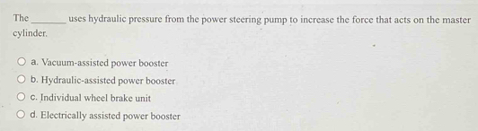 The_ uses hydraulic pressure from the power steering pump to increase the force that acts on the master
cylinder.
a. Vacuum-assisted power booster
b. Hydraulic-assisted power booster
c. Individual wheel brake unit
d. Electrically assisted power booster