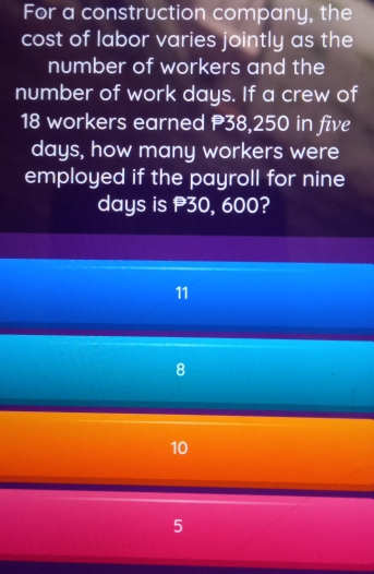 For a construction company, the
cost of labor varies jointly as the
number of workers and the
number of work days. If a crew of
18 workers earned P38,250 in five
days, how many workers were
employed if the payroll for nine
days is 30, 600?
11
8
10
5