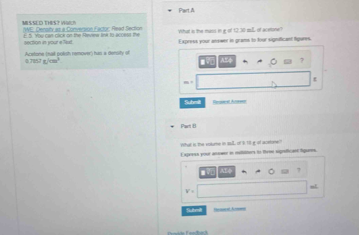 MISSED THIS? Watch 
/WE: Density as a Conversion Factor; Read Section What is the mass in g of 12.30 mL of acetone? 
E.5. You can click on the Review link to access the 
section in your eText. Express your answer in grams to four significant figures. 
Acetone (nail polish remover) has a density of
0.7857g/cm^3. 
?
m=
g
Submilt Request Anseer 
Part B 
What is the volume in mL of 9.18 g of acetone? 
Express your answer in mililiters to three significant figures.
□ sqrt(2) AEφ ?
mL
V=
Submilt Request Anwn 
Provide Feedback