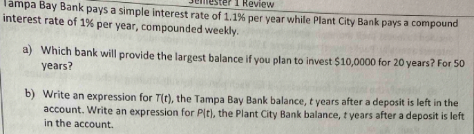 Semester 1 Review 
Tampa Bay Bank pays a simple interest rate of 1.1% per year while Plant City Bank pays a compound 
interest rate of 1% per year, compounded weekly. 
a) Which bank will provide the largest balance if you plan to invest $10,0000 for 20 years? For 50
years? 
b) Write an expression for T(t) , the Tampa Bay Bank balance, t years after a deposit is left in the 
account. Write an expression for P(t) , the Plant City Bank balance, t years after a deposit is left 
in the account.