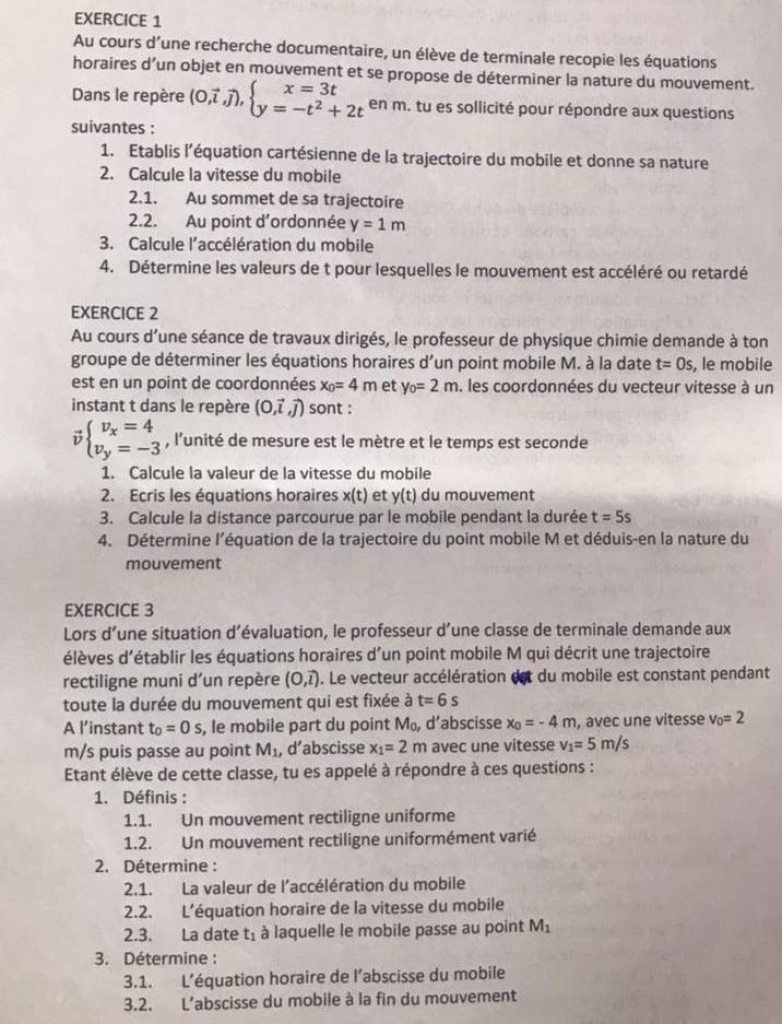 Au cours d’une recherche documentaire, un élève de terminale recopie les équations
horaires d’un objet en mouvement et se propose de déterminer la nature du mouvement.
Dans le repère (0,vector i,vector j),beginarrayl x=3t y=-t^2+2tendarray. en m. tu es sollicité pour répondre aux questions
suivantes :
1. Etablis l'équation cartésienne de la trajectoire du mobile et donne sa nature
2. Calcule la vitesse du mobile
2.1. Au sommet de sa trajectoire
2.2. Au point d'ordonnée y=1m
3. Calcule l'accélération du mobile
4. Détermine les valeurs de t pour lesquelles le mouvement est accéléré ou retardé
EXERCICE 2
Au cours d'une séance de travaux dirigés, le professeur de physique chimie demande à ton
groupe de déterminer les équations horaires d'un point mobile M. à la date t=0s , le mobile
est en un point de coordonnées x_0=4m et y_0=2m. I les coordonnées du vecteur vitesse à un
instant t dans le repère (0,vector i,vector j) sont :
v beginarrayl v_x=4 v_y=-3endarray. , l’unité de mesure est le mètre et le temps est seconde
1. Calcule la valeur de la vitesse du mobile
2. Ecris les équations horaires x(t) et y(t) du mouvement
3. Calcule la distance parcourue par le mobile pendant la durée t=5s
4. Détermine l’équation de la trajectoire du point mobile M et déduis-en la nature du
mouvement
EXERCICE 3
Lors d’une situation d’évaluation, le professeur d’une classe de terminale demande aux
élèves d'établir les équations horaires d'un point mobile M qui décrit une trajectoire
rectiligne muni d'un repère (O,vector l). Le vecteur accélération est du mobile est constant pendant
toute la durée du mouvement qui est fixée à t=6s
A l’instant t_0=0s , le mobile part du point M_0, d'abscisse x_0=-4m , avec une vitesse v_0=2
m/s puis passe au point M_1 , d’abscisse x_1=2m avec une vitesse v_1=5m/s
Etant élève de cette classe, tu es appelé à répondre à ces questions :
1. Définis :
1.1. Un mouvement rectiligne uniforme
1.2. Un mouvement rectiligne uniformément varié
2. Détermine :
2.1. La valeur de l'accélération du mobile
2.2. L'équation horaire de la vitesse du mobile
2.3. La date t_1 à laquelle le mobile passe au point M_1
3. Détermine :
3.1. L'équation horaire de l’abscisse du mobile
3.2. L’abscisse du mobile à la fin du mouvement