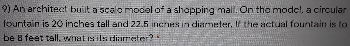 An architect built a scale model of a shopping mall. On the model, a circular
fountain is 20 inches tall and 22.5 inches in diameter. If the actual fountain is to
be 8 feet tall, what is its diameter? *